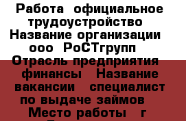 Работа, официальное трудоустройство › Название организации ­ ооо “РоСТгрупп“ › Отрасль предприятия ­ финансы › Название вакансии ­ специалист по выдаче займов  › Место работы ­ г. Буденовск  › Подчинение ­ Региональному управляющему › Минимальный оклад ­ 17 242 › Возраст от ­ 23 › Возраст до ­ 47 - Ставропольский край, Буденновский р-н, Буденновск г. Работа » Вакансии   . Ставропольский край